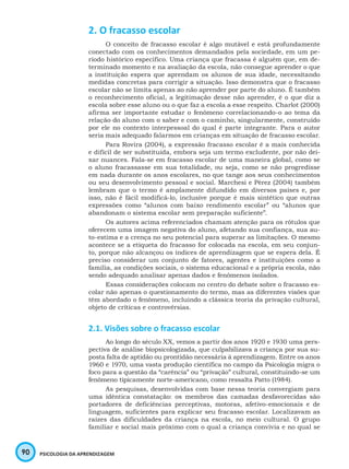 90 PSICOLOGIA DA APRENDIZAGEM
2. O fracasso escolar
O conceito de fracasso escolar é algo mutável e está profundamente
conectado com os conhecimentos demandados pela sociedade, em um pe-
ríodo histórico específico. Uma criança que fracassa é alguém que, em de-
terminado momento e na avaliação da escola, não consegue aprender o que
a instituição espera que aprendam os alunos de sua idade, necessitando
medidas concretas para corrigir a situação. Isso demonstra que o fracasso
escolar não se limita apenas ao não aprender por parte do aluno. É também
o reconhecimento oficial, a legitimação desse não aprender, é o que diz a
escola sobre esse aluno ou o que faz a escola a esse respeito. Charlot (2000)
afirma ser importante estudar o fenômeno correlacionando-o ao tema da
relação do aluno com o saber e com o caminho, singularmente, construído
por ele no contexto interpessoal do qual é parte integrante. Para o autor
seria mais adequado falarmos em crianças em situação de fracasso escolar.
Para Rovira (2004), a expressão fracasso escolar é a mais conhecida
e difícil de ser substituída, embora seja um termo excludente, por não dei-
xar nuances. Fala-se em fracasso escolar de uma maneira global, como se
o aluno fracassasse em sua totalidade, ou seja, como se não progredisse
em nada durante os anos escolares, no que tange aos seus conhecimentos
ou seu desenvolvimento pessoal e social. Marchesi e Pérez (2004) também
lembram que o termo é amplamente difundido em diversos países e, por
isso, não é fácil modificá-lo, inclusive porque é mais sintético que outras
expressões como “alunos com baixo rendimento escolar” ou “alunos que
abandonam o sistema escolar sem preparação suficiente”.
Os autores acima referenciados chamam atenção para os rótulos que
oferecem uma imagem negativa do aluno, afetando sua confiança, sua au-
to-estima e a crença no seu potencial para superar as limitações. O mesmo
acontece se a etiqueta do fracasso for colocada na escola, em seu conjun-
to, porque não alcançou os índices de aprendizagem que se espera dela. É
preciso considerar um conjunto de fatores, agentes e instituições como a
família, as condições sociais, o sistema educacional e a própria escola, não
sendo adequado analisar apenas dados e fenômenos isolados.
Essas considerações colocam no centro do debate sobre o fracasso es-
colar não apenas o questionamento do termo, mas as diferentes visões que
têm abordado o fenômeno, incluindo a clássica teoria da privação cultural,
objeto de críticas e controvérsias.
2.1. Visões sobre o fracasso escolar
Ao longo do século XX, vemos a partir dos anos 1920 e 1930 uma pers-
pectiva de análise biopsicologizada, que culpabilizava a criança por sua su-
posta falta de aptidão ou prontidão necessária à aprendizagem. Entre os anos
1960 e 1970, uma vasta produção científica no campo da Psicologia migra o
foco para a questão da “carência” ou “privação” cultural, constituindo-se um
fenômeno tipicamente norte-americano, como ressalta Patto (1984).
As pesquisas, desenvolvidas com base nessa teoria convergiam para
uma idêntica constatação: os membros das camadas desfavorecidas são
portadores de deficiências perceptivas, motoras, afetivo-emocionais e de
linguagem, suficientes para explicar seu fracasso escolar. Localizavam as
raízes das dificuldades da criança na escola, no meio cultural. O grupo
familiar e social mais próximo com o qual a criança convivia e no qual se
 
