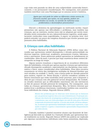 92 PSICOLOGIA DA APRENDIZAGEM
cuja visão está pautada na ideia de uma subjetividade construída histori-
camente, e em permanente transformação. Por conseguinte, será possível
também contribuir com uma Psicologia que se assuma social e histórica.
Agora que você pode ler sobre as diferentes visões acerca do
fracasso escolar, que ações, na sua opinião, podem ser
desenvolvidas na escola, no sentido de enfrentar essa
problemática e desmistificar preconceitos?
Discutir a dinâmica da aprendizagem na instituição escolar, requer
pensarmos não apenas nas dificuldades e problemas, mas também nas
crianças, que ao contrário, muitas vezes não se adaptam por serem consi-
deradas muito avançadas em seu ndesenvolvimento cognitivo, sendo popu-
larmente conhecidas como superdotados. A seguir, no próximo item, você
poderá entender um pouco da complexa dinâmica que envolve pessoas que
possuem altas habilidades.
3. Crianças com altas habilidades
A Política Nacional de Educação Especial (1994) define como edu-
candos que apresentam notável desempenho e elevada potencialidade em
diversos aspectos: intelectual, acadêmico, pensamento criativo, liderança,
artes e psicomotor. Esses potenciais podem apresentar-se isoladamente ou
combinados. Além do mais, é preciso que haja constância desse notável de-
sempenho ao longo do tempo.
Alguns autores ressaltam a importância de se reconhecer diferentes
tipos de habilidades, evitando que apenas aquelas crianças que apresentam
elevado desempenho acadêmico, especialmente em disciplinas como mate-
mática e física, sejam consideradas altas habilidades. Essa ideia encontra
ressonância na teoria das inteligências múltiplas de Howard Gardner que
você estudou na unidade 3. Assim, uma criança pode ter elevado potencial
para música, esporte etc. Nessa direção, é preciso considerar também os
fatores emocionais que estão envolvidos nesse processo, pois é frequente a
ideia de que crianças com alto potencial seriam desajustadas. Na verdade,
os estudos mostram que as dificuldades emocionais não são intrínsecas
ao fato de possuir elevado potencial de inteligência. Por conseguinte, nem
todas as crianças aprsentariam desajustes. Mas, há fatores externos que
podem levar a problemas emocionais, combinados também com caracterís-
ticas individuais da criança. Segundo Alencar (2007):
Muitos dos problemas que se observam entre alunos que se destacam
por um potencial superior têm a ver com o desestímulo e frustração sen-
tida por eles diante de um programa acadêmico que prima pela repetição
e monotonia e por um clima psicológico em sala de aula pouco favorável
à expressão do potencial superior. A escola não atende, de forma adequa-
da, os alunos que apresentam habilidades intelectuais superiores, o que
ajuda a explicar a apatia e ressentimento apresentados frequentemente
por estes alunos.
Contudo, também é possível encontrar alunos cujo Quociente de Inte-
ligência (já discutido na unidade 3), é bastante elevado, que apresentam bai-
xo rendimento na escola. Segundo Alencar (2007) isto poderia ser explicado
por algumas carcaterísticas individuais como baixa autoestima, depressão,
 