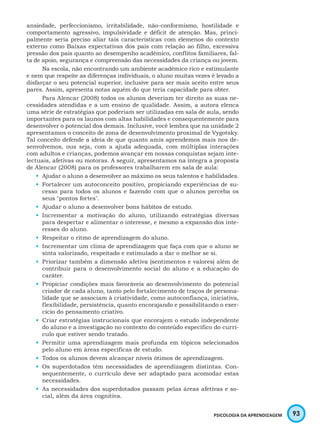 93PSICOLOGIA DA APRENDIZAGEM
ansiedade, perfeccionismo, irritabilidade, não-conformismo, hostilidade e
comportamento agressivo, impulsividade e déficit de atenção. Mas, princi-
palmente seria preciso aliar tais características com elemenos do contexto
externo como Baixas expectativas dos pais com relação ao filho, excessiva
pressão dos pais quanto ao desempenho acadêmico, conflitos familiares, fal-
ta de apoio, segurança e compreensão das necessidades da criança ou jovem.
Na escola, não encontrando um ambiente acadêmico rico e estimulante
e nem que respeite as diferenças individuais, o aluno muitas vezes é levado a
disfarçar o seu potencial superior, inclusive para ser mais aceito entre seus
pares. Assim, apresenta notas aquém do que teria capacidade para obter.
Para Alencar (2008) todos os alunos deveriam ter direito as suas ne-
cessidades atendidas e a um ensino de qualidade. Assim, a autora elenca
uma série de estratégias que poderiam ser utilizadas em sala de aula, sendo
importantes para os launos com altas habilidades e consequentemente para
desenvolver o potencial dos demais. Inclusive, você lembra que na unidade 2
apresentamos o conceito de zona de desenvolvimento proximal de Vygotsky.
Tal conceito defende a ideia de que quanto amis aprendemos mais nos de-
senvolvemos, ous seja, com a ajuda adequada, com múltiplas interações
com adultos e crianças, podemos avançar em nossas conquistas sejam inte-
lectuais, afetivas ou motoras. A seguir, apresentamos na íntegra a proposta
de Alencar (2008) para os professores trabalharem em sala de aula:
•	 Ajudar o aluno a desenvolver ao máximo os seus talentos e habilidades.
•	 Fortalecer um autoconceito positivo, propiciando experiências de su-
cesso para todos os alunos e fazendo com que o alunos perceba os
seus "pontos fortes".
•	 Ajudar o aluno a desenvolver bons hábitos de estudo.
•	 Incrementar a motivação do aluno, utilizando estratégias diversas
para despertar e alimentar o interesse, e mesmo a expansão dos inte-
resses do aluno.
•	 Respeitar o ritmo de aprendizagem do aluno.
•	 Incrementar um clima de aprendizagem que faça com que o aluno se
sinta valorizado, respeitado e estimulado a dar o melhor se si.
•	 Priorizar também a dimensão afetiva (sentimentos e valores) além de
contribuir para o desenvolvimento social do aluno e a educação do
caráter.
•	 Propiciar condições mais favoráveis ao desenvolvimento do potencial
criador de cada aluno, tanto pelo fortalecimento de traços de persona-
lidade que se associam à criatividade, como autoconfiança, iniciativa,
flexibilidade, persistência, quanto encorajando e possibilitando o exer-
cício do pensamento criativo.
•	 Criar estratégias instrucionais que encorajem o estudo independente
do aluno e a investigação no contexto do conteúdo específico do currí-
culo que estiver sendo tratado.
•	 Permitir uma aprendizagem mais profunda em tópicos selecionados
pelo aluno em áreas específicas de estudo.
•	 Todos os alunos devem alcançar níveis ótimos de aprendizagem.
•	 Os superdotados têm necessidades de aprendizagem distintas. Con-
sequentemente, o currículo deve ser adaptado para acomodar estas
necessidades.
•	 As necessidades dos superdotados passam pelas áreas afetivas e so-
cial, além da área cognitiva.
 