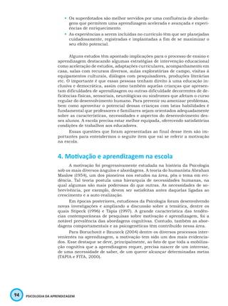 94 PSICOLOGIA DA APRENDIZAGEM
•	 Os superdotados são melhor servidos por uma confluência de aborda-
gens que permitem uma aprendizagem acelerada e avançada e experi-
ências de enriquecimento.
•	 As experiências a serem incluídas no currículo têm que ser planejadas
cuidadosamente, registradas e implantadas a fim de se maximizar o
seu efeito potencial.
Alguns estudos têm apontado implicações para o processo de ensino e
aprendizagem destacando algumas estratégias de intervenção educacional
como aceleração de estudos, adaptações curriculares, acompanhamento em
casa, salas com recursos diversos, aulas exploratórias de campo, visitas à
equipamentos culturais, diálogos com pesquisadores, produções literárias
etc. O importante é que essas pessoas tenham direito à uma educação in-
clusiva e democrática, assim como também aquelas crianças que apresen-
tam dificuldades de aprendizagem ou outras dificuldade decorrentes de de-
ficiências físicas, sensoriais, neurológicas ou síndromes que afetam o curso
regular do desenvolvimento humano. Para prevenir ou amenizar problemas,
bem como aproveitar o potencial dessas crianças com latas habilidades é
fundamental que professores e familiares sejam orientados adequadamente
sobre as características, necessidades e aspectos do desenvolvimento des-
ses alunos. A escola precisa estar melhor equipada, oferecendo satisfatórias
condições de trabalhos aos educadores.
Essas questões que foram apresentadas ao final desse item são im-
portantes para entendermos o seguite item que vai se referir a motivação
na escola.
4. Motivação e aprendizagem na escola
A motivação foi progressivamente estudada na história da Psicologia
sob os mais diversos ângulos e abordagens. A teoria do humanista Abrahan
Maslow (1954), um dos pioneiros nos estudos na área, pôs o tema em evi-
dência. Tal teoria postula uma hierarquia de necessidades humanas, na
qual algumas são mais poderosas do que outras. As necessidades de so-
brevivência, por exemplo, devem ser satisfeitas antes daquelas ligadas ao
crescimento e a auto-realização.
Em épocas posteriores, estudiosos da Psicologia foram desenvolvendo
novas investigações e ampliando a discussão sobre a temática, dentre os
quais Stipeck (1996) e Tápia (1997). A grande característica das tendên-
cias contemporâneas de pesquisas sobre motivação e aprendizagem, foi a
notável prevalência das abordagens cognitivas. Contudo, também as abor-
dagens comportamentais e as psicogenéticas têm contribuído nessa área.
Para Boruchovit e Bzuneck (2004) dentre os diversos processos inter-
venientes na aprendizagem, a motivação tem sido um dos mais evidencia-
dos. Esse destaque se deve, principalmente, ao fato de que toda a mobiliza-
ção cognitiva que a aprendizagem requer, precisa nascer de um interesse,
de uma necessidade de saber, de um querer alcançar determinadas metas
(TAPIA e FITA, 2000).
 