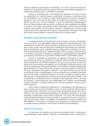 96 PSICOLOGIA DA APRENDIZAGEM
alcançar objetivos pelo desafio de aprender e de crescer. Esta motivação de-
manda um contexto favorável em termos afetivos e de condições pedagógicas e
contextuais propícias para a atividade de aprender.
Apesar de sublinharmos a importância da motivação de ordem interna
na apropriação de conhecimentos, a polaridade extrínseca e intrínseca deve
ser entendida em um continuum. Deste modo, promover no aluno o desejo de
aprender é fazer com que ele internalize ou atribua a si motivos que normal-
mente percebe fora. O mais frequente é que, nas diferentes aprendizagens,
tanto na vida cotidiana como na escola, se produza uma combinação de ambos
os motivos. Um aluno, por exemplo, pode, a princípio, realizar uma atividade
somente para atender aos seus pais, contudo, à medida que a realiza pode
avançar para níveis seguintes de interesse, incorporando a atividade como algo
que deseja realizar porque é importante para ele ou porque gosta.
Qualidade e quantidade da motivação
A motivação pode ser classificada como de maior ou menor intensidade,
no que se refere à sua quantidade. Alguns estudos têm demonstrado que o de-
sempenho do sujeito será melhor quando a motivação estiver em um nível mé-
dio, ou seja, suave. Isto quer dizer que a motivação muito baixa não promove a
ação para aprender, pois o indivíduo não tem desejo, não se mobiliza. Por outro
lado, a motivação muito alta, rapidamente gera stress, cansaço, superexcitação
e ansiedade; o que pode prejudicar o raciocínio e a recuperação de informações
da memória, necessárias ao aprender. (BORUCHOVIT e BZUNECK, 2004).
Quanto à qualidade da motivação, há algumas distorções na natureza
dos motivos que levam um indivíduo a aprender. Neste sentido, há alunos que
fazem rapidamente as atividades apenas com o intuito de se livrar de algo des-
prazeroso, alunos muito preocupados com certificados e diplomas, alunos com
medo da reprovação, alunos que desejam ser os melhores, alunos pressionados
pelas famílias, etc. Essas distorções, em geral, estão associadas a sentimentos
de medo, ansiedade, frustração e irritação; o que pode resultar em um menor
envolvimento com a aprendizagem e em uma queda nos resultados expressos
por meio de notas e relatórios escolares. É preciso considerar ainda as situa-
ções em que o aluno apresenta interesse por uma determinada atividade, mas
as razões que o mobilizam estão vinculadas a aprovação dos outros, ao medo
do fracasso, a preservação de uma autoimagem etc. Embora, aparentemente
estejam motivados, os alunos podem estar vivendo situações de intenso sofri-
mento psíquico.
Outro aspecto qualitativo importante é a abrangência da motivação, ou
seja, até onde e para quais atividades o aluno vai estar motivado. Muitas vezes,
equivocadamente, rotulamos um aluno como desmotivado porque ele não se
interessa por uma determinada disciplina ou atividade. Nenhum de nós está
motivado o tempo todo e para todas as direções. Um aluno não está necessa-
riamente desmotivado para tudo que acontece na sala de aula, ou ao contrário,
está motivado para todas as atividades, ali propostas. É preciso considerar as
dificuldades, os interesses e os desejos que apresentam os alunos, bem como
os condicionantes pessoais e contextuais envolvidos nessa dinâmica.
Aspectos contextuais
Os elementos do contexto, que intervem na relação entre a motivação e
a aprendizagem, estão ligados à família, às condições sociais, econômicas e
 