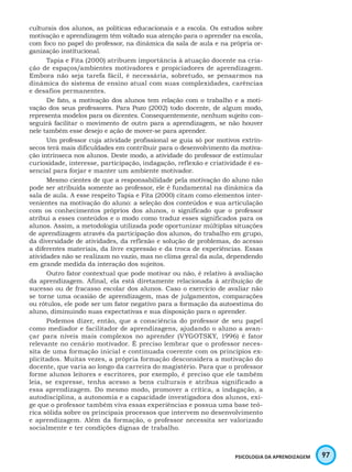 97PSICOLOGIA DA APRENDIZAGEM
culturais dos alunos, as políticas educacionais e a escola. Os estudos sobre
motivação e aprendizagem têm voltado sua atenção para o aprender na escola,
com foco no papel do professor, na dinâmica da sala de aula e na própria or-
ganização institucional.
Tapia e Fita (2000) atribuem importância à atuação docente na cria-
ção de espaços/ambientes motivadores e propiciadores de aprendizagem.
Embora não seja tarefa fácil, é necessária, sobretudo, se pensarmos na
dinâmica do sistema de ensino atual com suas complexidades, carências
e desafios permanentes.
De fato, a motivação dos alunos tem relação com o trabalho e a moti-
vação dos seus professores. Para Pozo (2002) todo docente, de algum modo,
representa modelos para os dicentes. Consequentemente, nenhum sujeito con-
seguirá facilitar o movimento de outro para a aprendizagem, se não houver
nele também esse desejo e ação de mover-se para aprender.
Um professor cuja atividade profissional se guia só por motivos extrín-
secos terá mais dificuldades em contribuir para o desenvolvimento da motiva-
ção intrínseca nos alunos. Deste modo, a atividade do professor de estimular
curiosidade, interesse, participação, indagação, reflexão e criatividade é es-
sencial para forjar e manter um ambiente motivador.
Mesmo cientes de que a responsabilidade pela motivação do aluno não
pode ser atribuída somente ao professor, ele é fundamental na dinâmica da
sala de aula. A esse respeito Tapia e Fita (2000) citam como elementos inter-
venientes na motivação do aluno: a seleção dos conteúdos e sua articulação
com os conhecimentos próprios dos alunos, o significado que o professor
atribui a esses conteúdos e o modo como traduz esses significados para os
alunos. Assim, a metodologia utilizada pode oportunizar múltiplas situações
de aprendizagem através da participação dos alunos, do trabalho em grupo,
da diversidade de atividades, da reflexão e solução de problemas, do acesso
a diferentes materiais, da livre expressão e da troca de experiências. Essas
atividades não se realizam no vazio, mas no clima geral da aula, dependendo
em grande medida da interação dos sujeitos.
Outro fator contextual que pode motivar ou não, é relativo à avaliação
da aprendizagem. Afinal, ela está diretamente relacionada à atribuição de
sucesso ou de fracasso escolar dos alunos. Caso o exercício de avaliar não
se torne uma ocasião de aprendizagem, mas de julgamentos, comparações
ou rótulos, ele pode ser um fator negativo para a formação da autoestima do
aluno, diminuindo suas expectativas e sua disposição para o aprender.
Podemos dizer, então, que a consciência do professor de seu papel
como mediador e facilitador de aprendizagens, ajudando o aluno a avan-
çar para níveis mais complexos no aprender (VYGOTSKY, 1996) é fator
relevante no cenário motivador. É preciso lembrar que o professor neces-
sita de uma formação inicial e continuada coerente com os princípios ex-
plicitados. Muitas vezes, a própria formação desconsidera a motivação do
docente, que varia ao longo da carreira do magistério. Para que o professor
forme alunos leitores e escritores, por exemplo, é preciso que ele também
leia, se expresse, tenha acesso a bens culturais e atribua significado a
essa aprendizagem. Do mesmo modo, promover a crítica, a indagação, a
autodisciplina, a autonomia e a capacidade investigadora dos alunos, exi-
ge que o professor também viva essas experiências e possua uma base teó-
rica sólida sobre os principais processos que intervem no desenvolvimento
e aprendizagem. Além da formação, o professor necessita ser valorizado
socialmente e ter condições dignas de trabalho.
 