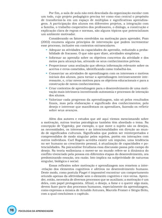 98 PSICOLOGIA DA APRENDIZAGEM
Por fim, a sala de aula não está descolada da organização escolar com
um todo, cujo projeto pedagógico precisa ter como eixo central o propósito
de transformá-la em um espaço de múltiplas e significativas aprendiza-
gens. A participação dos alunos em diferentes projetos, a integração com
a família, o trabalho cooperativo dos professores, o diálogo, a construção e
explicação clara de regras e normas, são alguns tópicos que potencializam
um ambiente motivador.
Considerando os fatores envolvidos na motivação para aprender, Pozo
(2002) enumera alguns princípios de intervenção que podem incrementar
esse processo, inclusive em contextos extraescolares.
•	 Adequar as atividades às capacidades do aprendiz, reduzindo a proba-
bilidade de fracasso. O que não quer dizer, atividades simplistas.
•	 Informar ao aprendiz sobre os objetivos concretos da atividade e dos
meios para alcançá-las, ativando os seus conhecimentos prévios.
•	 Proporcionar uma avaliação que ofereça informação relevante sobre os
acertos e erros cometidos, identificando como trabalhá-los.
•	 Consorciar as atividades de aprendizagem com os interesses e motivos
iniciais dos alunos, para tornar a aprendizagem intrinsecamente inte-
ressante, e, criar novos motivos para os objetivos educacionais e para a
construção de novos conhecimentos.
•	 Criar contextos de aprendizagem para o desenvolvimento de uma moti-
vação mais intrínseca incentivando autonomia e processos de interação
dos alunos.
•	 Valorizar cada progresso da aprendizagem, não só pelos resultados
finais, mas pela elaboração e significado dos conhecimentos; pelo
desejo e interesse que manifestam os aprendizes, fazendo os refletir
sobre seus avanços.
Além dos autores e estudos que até aqui viemos mencionando sobre
a motivação, outras teorias psicológicas também têm abordado o tema. Na
concepção de Vygotsky, por exemplo, o que move o sujeito são os desejos,
as necessidades, os interesses e as intencionalidades em direção ao mun-
do de significados culturais. Significados que podem ser reinterpretados e
compreendidos de modo singular pelos sujeitos, porém em interações com
outros indivíduos. Carl Rogers acredita existir um impulso, uma tendência
no ser humano ao crescimento pessoal, à atualização de capacidades e po-
tencialidades. Na psicanálise freudiana essa discussão passa pelo campo do
desejo. Na teoria walloniana o mover-se no mundo refere-se à dinâmica do
conflito vivenciado pela pessoa em diferentes etapas do desenvolvimento, ora
predominando emoção, ora razão. Isto implica na subjetividade de natureza
singular, biológica e social.
Essas reflexões sobre motivação e aprendizagem nos remetem a inter-
-relação dos elementos cognitivos e afetivos no desenvolvimento humano.
Deste modo, como postula Piaget é impossível encontrar um comportamento
oriundo apenas da afetividade sem o elemento cognitivo e vice-versa. Apren-
der, então, necessita de diversos processos que se auxiliam; a motivação é um
deles, com papel protagonista. Afinal, o desejo, a fome e o querer algo mais,
devem fazer parte dos processos humanos, especialmente da aprendizagem,
como expressa a música de Arnaldo Antunes, Marcelo Fromer e Sérgio Brito,
com a qual concluímos o capítulo.
 