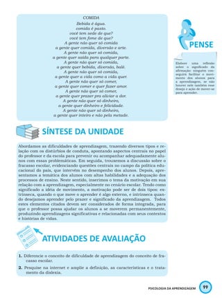 99PSICOLOGIA DA APRENDIZAGEM
COMIDA
Bebida é água.
comida é pasto.
você tem sede de que?
você tem fome de que?
A gente não quer só comida
a gente quer comida, diversão e arte.
A gente não quer só comida,
a gente quer saída para qualquer parte.
A gente não quer só comida,
a gente quer bebida, diversão, balé.
A gente não quer só comida,
a gente quer a vida como a vida quer.
A gente não quer só comer,
a gente quer comer e quer fazer amor.
A gente não quer só comer,
a gente quer prazer pra aliviar a dor.
A gente não quer só dinheiro,
a gente quer dinheiro e felicidade.
A gente não quer só dinheiro,
a gente quer inteiro e não pela metade.
Abordamos as dificuldades de aprendizagem, trazendo diversos tipos e re-
lação com os distúrbios de conduta, apontando aspectos centrais no papel
do professor e da escola para prevenir ou acompanhar adequadamente alu-
nos com essas problemáticas. Em seguida, trouxemos a discussão sobre o
fracasso escolar, evidenciando questões centrais no campo da política edu-
cacional do país, que intervêm no desempenho dos alunos. Depois, apre-
sentamos a temática dos alunos com altas habilidades e a adequação dos
processos de ensino. Neste sentido, inserimos o tema da motivação em sua
relação com a aprendizagem, especialmente no cenário escolar. Tendo como
significado a idéia de movimento, a motivação pode ser de dois tipos: ex-
trínseca, quando o que move o aprender é algo externo, e intrínseca quan-
do desejamos aprender pelo prazer e significado da aprendizagem. Todos
estes elementos citados devem ser considerados de forma integrada, para
que o professor possa ajudar os alunos a se moverem permanentemente,
produzindo aprendizagens significativas e relacionadas com seus contextos
e histórias de vidas.
1. Diferencie o conceito de dificuldade de aprendizagem do conceito de fra-
casso escolar.
2. Pesquise na internet e amplie a definição, as características e o trata-
mento da dislexia.
Elabore uma reflexão
sobre o significado da
afirmação: ninguém con-
seguirá facilitar o movi-
mento dos alunos para
a aprendizagem, se não
houver nele também esse
desejo e ação de mover-se
para aprender.
 