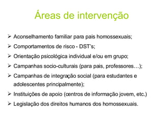 Áreas de intervenção Aconselhamento familiar para pais homossexuais; Comportamentos de risco - DST’s; Orientação psicológica individual e/ou em grupo; Campanhas socio-culturais (para pais, professores…); Campanhas de integração social (para estudantes e adolescentes principalmente); Instituições de apoio (centros de informação jovem, etc.) Legislação dos direitos humanos dos homossexuais. 