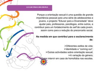 Porque a orientação sexual é uma questão de grande importância pessoal para uma série de adolescentes e jovens, o projecto “Educar para a Diversidade” deve ajudar pais, professores, psicólogos, entre outros, a contribuir para um fortalecimento do  self  de cada jovem ,  assim como para a redução do preconceito social. Na medida em que contribui para o esclarecimento de: Diferentes estilos de vida; Identidade e “coming out”; Outras actividades sobre orientação sexual; A variação do género; Como intervir em caso de homofobia nas escolas. 