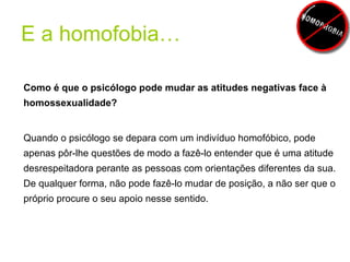 E a homofobia… Como é que o psicólogo pode mudar as atitudes negativas face à homossexualidade? Quando o psicólogo se depara com um indivíduo homofóbico, pode apenas pôr-lhe questões de modo a fazê-lo entender que é uma atitude desrespeitadora perante as pessoas com orientações diferentes da sua. De qualquer forma, não pode fazê-lo mudar de posição, a não ser que o próprio procure o seu apoio nesse sentido. 