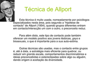 Técnica de Allport Esta técnica é muito usada, nomeadamente por psicólogos especializados nesta área, pois segundo a “hipótese de contacto” de Allport (1954), quando grupos diferentes entram em contacto/interacção um com o outro, o preconceito reduz.  Para além disto, este tipo de contacto pode também oferecer um modelo positivo aos jovens lésbicas,  gays  e bissexuais, o que é importante para a sua auto-estima.  Outras técnicas são usadas, mas o contacto entre grupos é, até à data, a estratégia mais eficiente para quebrar, ou reduzir em grande escala, comportamentos discriminatórios e ideias preconcebidas e estereotipadas sobre algo ou alguém, dando origem à aceitação da diversidade. 