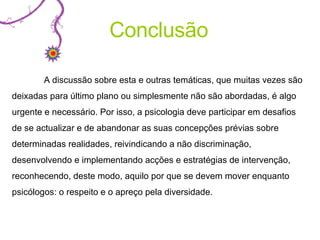 A discussão sobre esta e outras temáticas, que muitas vezes são deixadas para último plano ou simplesmente não são abordadas, é algo urgente e necessário. Por isso, a psicologia deve participar em desafios de se actualizar e de abandonar as suas concepções prévias sobre determinadas realidades, reivindicando a não discriminação, desenvolvendo e implementando acções e estratégias de intervenção, reconhecendo, deste modo, aquilo por que se devem mover enquanto psicólogos: o respeito e o apreço pela diversidade.  Conclusão 