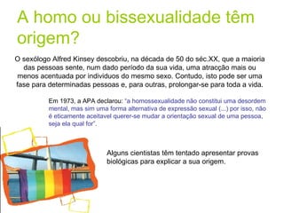 A homo ou bissexualidade têm origem? O sexólogo Alfred Kinsey descobriu, na década de 50 do séc.XX, que a maioria das pessoas sente, num dado período da sua vida, uma atracção mais ou menos acentuada por individuos do mesmo sexo. Contudo, isto pode ser uma fase para determinadas pessoas e, para outras, prolongar-se para toda a vida. Em 1973, a APA declarou:  “a homossexualidade não constitui uma desordem mental, mas sim uma forma alternativa de expressão sexual (...) por isso, não é eticamente aceitavel querer-se mudar a orientação sexual de uma pessoa, seja ela qual for”. Alguns cientistas têm tentado apresentar provas biológicas para explicar a sua origem. 