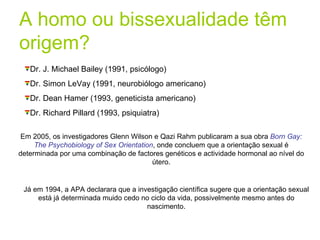 A homo ou bissexualidade têm origem? Dr. J. Michael Bailey (1991, psicólogo) Dr. Simon LeVay (1991, neurobiólogo americano) Dr. Dean Hamer (1993, geneticista americano) Dr. Richard Pillard (1993, psiquiatra) Em 2005, os investigadores Glenn Wilson e Qazi Rahm publicaram a sua obra  Born Gay: The Psychobiology of Sex Orientation , onde concluem que a orientação sexual é determinada por uma combinação de factores genéticos e actividade hormonal ao nível do útero. Já em 1994, a APA declarara que a investigação científica sugere que a orientação sexual está já determinada muido cedo no ciclo da vida, possivelmente mesmo antes do nascimento. 