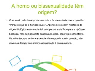 A homo ou bissexualidade têm origem? Concluindo, não há resposta concreta e fundamentada para a questão “Porque é que se é homossexual?”. Apenas se colocam hipóteses de origem biológica e/ou ambiental, com pendor mais forte para a hipótese biológica, mas sem resposta consensual, clara, concreta e consistente. De salientar, que embora a ciência não responda a esta questão, não devemos deduzir que a homossexualidade é contra-natura.  