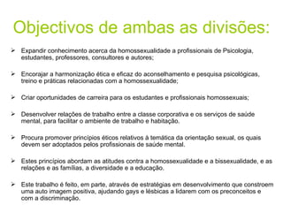 Objectivos de ambas as divisões: Expandir conhecimento acerca da homossexualidade a profissionais de Psicologia, estudantes, professores, consultores e autores; Encorajar a harmonização ética e eficaz do aconselhamento e pesquisa psicológicas, treino e práticas relacionadas com a homossexualidade; Criar oportunidades de carreira para os estudantes e profissionais homossexuais; Desenvolver relações de trabalho entre a classe corporativa e os serviços de saúde mental, para facilitar o ambiente de trabalho e habitação. Procura promover princípios éticos relativos à temática da orientação sexual, os quais devem ser adoptados pelos profissionais de saúde mental. Estes princípios abordam as atitudes contra a homossexualidade e a bissexualidade, e as relações e as famílias, a diversidade e a educação. Este trabalho é feito, em parte, através de estratégias em desenvolvimento que constroem uma auto imagem positiva, ajudando gays e lésbicas a lidarem com os preconceitos e com a discriminação. 