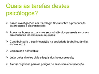 Quais as tarefas destes psicólogos? Fazer investigações em Psicologia Social sobre o preconceito, estereótipos e discriminação; Apoiar os homossexuais nos seus obstáculos pessoais e sociais em consultas individuais ou reuniões; Contribuir para a sua integração na sociedade (trabalho, família, escola, etc.); Combater a homofobia; Lutar pelos direitos civis e legais dos homossexuais; Alertar os jovens para os perigos do sexo sem contracepção. 