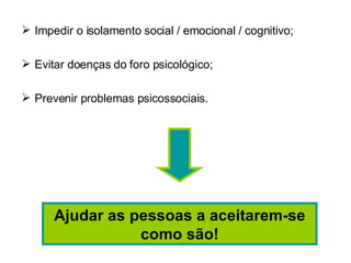 Impedir o isolamento social / emocional / cognitivo; Evitar doenças do foro psicológico; Prevenir problemas psicossociais. Ajudar as pessoas a aceitarem-se como são! 
