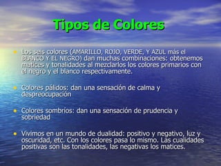 Tipos de Colores   Los seis colores ( AMARILLO, ROJO, VERDE, Y AZUL más el BLANCO Y EL NEGRO)   dan muchas combinaciones: obtenemos matices y tonalidades al mezclarlos los colores primarios con el negro y el blanco respectivamente. Colores pálidos: dan una sensación de calma y despreocupación Colores sombríos: dan una sensación de prudencia y sobriedad Vivimos en un mundo de dualidad: positivo y negativo, luz y oscuridad, etc. Con los colores pasa lo mismo. Las cualidades positivas son las tonalidades, las negativas los matices.   