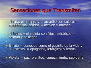 Sensaciones que Transmiten El rojo, el naranja y el amarillo son colores magnéticos, cálidos = activan y animan. El índigo y el violeta son fríos, eléctricos = calman y sosiegan El rojo = conocido como el espíritu de la vida y su escasez = apagados, letárgicos y lentos. Violeta = paz, plenitud, conocimiento, sabiduría  