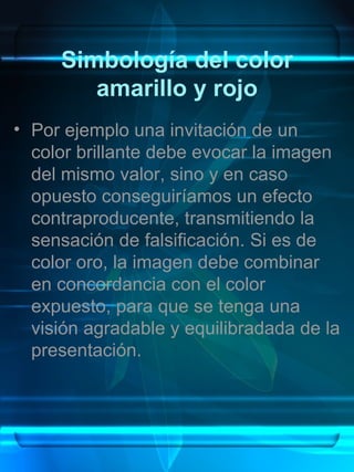 Simbología del color
        amarillo y rojo
• Por ejemplo una invitación de un
  color brillante debe evocar la imagen
  del mismo valor, sino y en caso
  opuesto conseguiríamos un efecto
  contraproducente, transmitiendo la
  sensación de falsificación. Si es de
  color oro, la imagen debe combinar
  en concordancia con el color
  expuesto, para que se tenga una
  visión agradable y equilibradada de la
  presentación.
 
