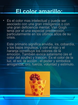 El color amarillo:
• Es el color mas intelectual y puede ser
  asociado con una gran inteligencia o con
  una gran deficiencia mental; Van Gogh
  tenia por el una especial predilección,
  particularmente en los últimos años de su
  crisis.
  Este primario significa envidia, ira, cobardía,
  y los bajos impulsos, y con el rojo y el
  naranja constituye los colores de la
  emoción. También evoca satanismo (es el
  color del azufre) y traición. Es el color de la
  luz, el sol, la acción , el poder y simboliza
  arrogancia, oro, fuerza, voluntad y estimulo.
 