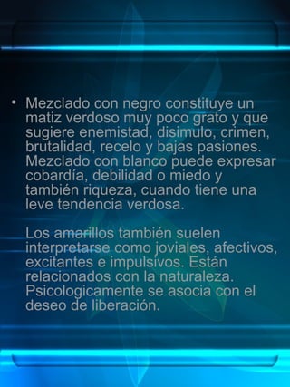 • Mezclado con negro constituye un
  matiz verdoso muy poco grato y que
  sugiere enemistad, disimulo, crimen,
  brutalidad, recelo y bajas pasiones.
  Mezclado con blanco puede expresar
  cobardía, debilidad o miedo y
  también riqueza, cuando tiene una
  leve tendencia verdosa.
  Los amarillos también suelen
  interpretarse como joviales, afectivos,
  excitantes e impulsivos. Están
  relacionados con la naturaleza.
  Psicologicamente se asocia con el
  deseo de liberación.
 
