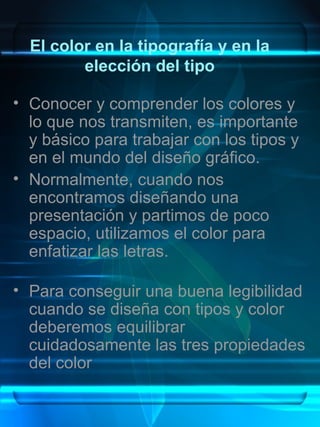El color en la tipografía y en la
         elección del tipo

• Conocer y comprender los colores y
  lo que nos transmiten, es importante
  y básico para trabajar con los tipos y
  en el mundo del diseño gráfico.
• Normalmente, cuando nos
  encontramos diseñando una
  presentación y partimos de poco
  espacio, utilizamos el color para
  enfatizar las letras.

• Para conseguir una buena legibilidad
  cuando se diseña con tipos y color
  deberemos equilibrar
  cuidadosamente las tres propiedades
  del color
 