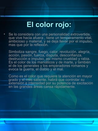 El color rojo:
•   Se lo considera con una personalidad extrovertida,
    que vive hacia afuera , tiene un temperamento vital,
    ambicioso y material, y se deja llevar por el impulso,
    mas que por la reflexión.
    Simboliza sangre, fuego, calor, revolución, alegría,
    acción, pasión, fuerza, disputa, desconfianza,
    destrucción e impulso, asi mismo crueldad y rabia.
    Es el color de los maniáticos y de marte, y también
    el de los generales y los emperadores romanos y
    evoca la guerra, el diablo y el mal.
    Como es el color que requiere la atención en mayor
    grado y el mas saliente, habrá que controlar su
    extensión e intensidad por su potencia de excitación
    en las grandes áreas cansa rápidamente.
 
