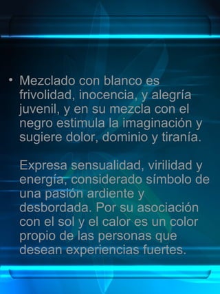 • Mezclado con blanco es
  frivolidad, inocencia, y alegría
  juvenil, y en su mezcla con el
  negro estimula la imaginación y
  sugiere dolor, dominio y tiranía.

 Expresa sensualidad, virilidad y
 energía, considerado símbolo de
 una pasión ardiente y
 desbordada. Por su asociación
 con el sol y el calor es un color
 propio de las personas que
 desean experiencias fuertes.
 