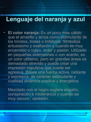 Lenguaje del naranja y azul

• El color naranja: Es un poco mas cálido
  que el amarillo y actúa como estimulante de
  los tímidos, tristes o linfáticos. Simboliza
  entusiasmo y exaltación y cuando es muy
  encendido o rojizo, ardor y pasión. Utilizado
  en pequeñas extensiones o con acento, es
  un color utilisimo, pero en grandes áreas es
  demasiado atrevido y puede crear una
  impresión impulsiva que puede ser
  agresiva. Posee una fuerza activa, radiante
  y expresiva, de carácter estimulante y
  cualidad dinámica positiva y energética.

  Mezclado con el negro sugiere engaño,
  conspiración e intolerancia y cuando es
  muy oscuro , opresión.
 