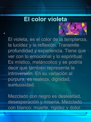 El color violeta

•
    El violeta, es el color de la templanza,
    la lucidez y la reflexión. Transmite
    profundidad y experiencia. Tiene que
    ver con lo emocional y lo espriritual.
    Es místico, meláncolico y se podría
    decir que también representa la
    introversión. En su variación al
    púrpura, es realeza, dignidad,
    suntuosidad.

    Mezclado con negro es deslealtad,
    desesperación y miseria. Mezclado
    con blanco: muerte, rigidez y dolor.
 