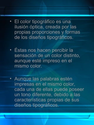 • El color tipográfico es una
  ilusión óptica, creada por las
  propias proporciones y formas
  de los diseños tipográficos.

• Éstas nos hacen percibir la
  sensación de un color distinto,
  aunque esté impreso en el
  mismo color.

• Aunque las palabras estén
  impresas en el mismo color,
  cada una de ellas puede poseer
  un tono diferente, debido a las
  características propias de sus
  diseños tipográficos.
 