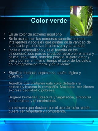 Color verde
•   Es un color de extremo equilibrio
•   Se lo asocia con las personas superficialmente
    inteligentes y sociales que gustan de la vanidad de
    la oratoria y simboliza la primavera y la caridad.
•   Incita al desequilibrio y es el favorito de los
    psiconeuróticos porque produce reposo en el ansia y
    calma, traquilidad, también porque sugiere amor y
    paz y por ser al mismo tiempo el color de los celos,
    de la degradación moral y de la locura.

•   Significa realidad, esperanza, razón, lógica y
    juventud.
    Aquellos que prefieren este color detestan la
    soledad y buscan la compañía. Mezclado con blanco
    expresa debilidad o pobreza.
    Sugiere humedad, frescura y vegetación, simboliza
    la naturaleza y el crecimiento.
    La persona que destaca por el uso del color verde,
    quiere ser respetada y competente.
 