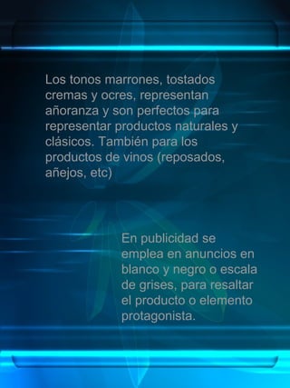 Los tonos marrones, tostados
cremas y ocres, representan
añoranza y son perfectos para
representar productos naturales y
clásicos. También para los
productos de vinos (reposados,
añejos, etc)




             En publicidad se
             emplea en anuncios en
             blanco y negro o escala
             de grises, para resaltar
             el producto o elemento
             protagonista.
 