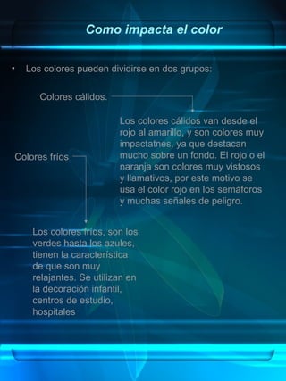 Como impacta el color

•   Los colores pueden dividirse en dos grupos:

       Colores cálidos.

                          Los colores cálidos van desde el
                          rojo al amarillo, y son colores muy
                          impactatnes, ya que destacan
Colores fríos             mucho sobre un fondo. El rojo o el
                          naranja son colores muy vistosos
                          y llamativos, por este motivo se
                          usa el color rojo en los semáforos
                          y muchas señales de peligro.


     Los colores fríos, son los
     verdes hasta los azules,
     tienen la característica
     de que son muy
     relajantes. Se utilizan en
     la decoración infantil,
     centros de estudio,
     hospitales
 