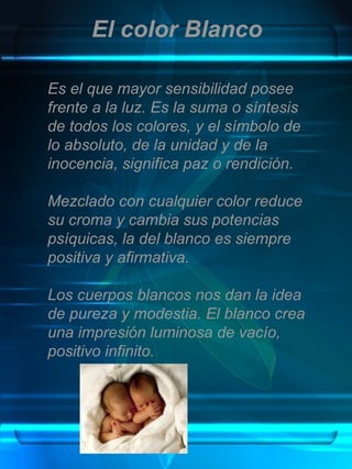 El color Blanco

Es el que mayor sensibilidad posee
frente a la luz. Es la suma o síntesis
de todos los colores, y el símbolo de
lo absoluto, de la unidad y de la
inocencia, significa paz o rendición.

Mezclado con cualquier color reduce
su croma y cambia sus potencias
psíquicas, la del blanco es siempre
positiva y afirmativa.

Los cuerpos blancos nos dan la idea
de pureza y modestia. El blanco crea
una impresión luminosa de vacío,
positivo infinito.
 