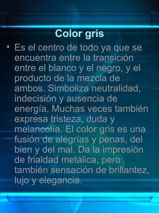 Color gris Es el centro de todo ya que se encuentra entre la transición entre el blanco y el negro, y el producto de la mezcla de ambos. Simboliza neutralidad, indecisión y ausencia de energía. Muchas veces también expresa tristeza, duda y melancolía. El color gris es una fusión de alegrías y penas, del bien y del mal. Da la impresión de frialdad metálica, pero también sensación de brillantez, lujo y elegancia. 