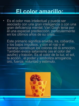 El color amarillo: Es el color mas intelectual y puede ser asociado con una gran inteligencia o con una gran deficiencia mental; Van Gogh tenia por el una especial predilección, particularmente en los últimos años de su crisis. Este primario significa envidia, ira, cobardía, y los bajos impulsos, y con el rojo y el naranja constituye los colores de la emoción. También evoca satanismo (es el color del azufre) y traición. Es el color de la luz, el sol, la acción , el poder y simboliza arrogancia, oro, fuerza, voluntad y estimulo. 