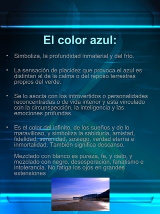 El color azul: Simboliza, la profundidad inmaterial y del frío.  La sensación de placidez que provoca el azul es distintan al de la calma o del reposo terrestres propios del verde.  Se lo asocia con los introvertidos o personalidades reconcentradas o de vida interior y esta vinculado con la circunspección, la inteligencia y las emociones profundas.  Es el color del infinito, de los sueños y de lo maravilloso, y simboliza la sabiduría, amistad, fidelidad, serenidad, sosiego, verdad eterna e inmortalidad. También significa descanso. Mezclado con blanco es pureza, fe, y cielo, y mezclado con negro, desesperación, fanatismo e intolerancia. No fatiga los ojos en grandes extensiones 