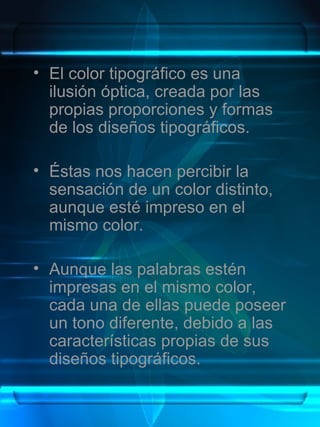 El color tipográfico es una ilusión óptica, creada por las propias proporciones y formas de los diseños tipográficos. Éstas nos hacen percibir la sensación de un color distinto, aunque esté impreso en el mismo color.  Aunque las palabras estén impresas en el mismo color, cada una de ellas puede poseer un tono diferente, debido a las características propias de sus diseños tipográficos. 
