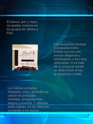 Las tipografías doradas o plateadas sobre fondos oscuros nos evocan elegancia y sofisticación, y son muy adecuadas, si se trata de un proyecto donde se debe incluir el lujo, la elegancia o poder. El blanco, gris y negro, no pueden incluirse en los grupos de cálidos y fríos. Los colores primarios (Magenta, Cian y Amarillo) se utilizan en productos infantiles, porque aportan alegría y juventud. Y además estos colores, en los niños les recuerdan a los dulces. 