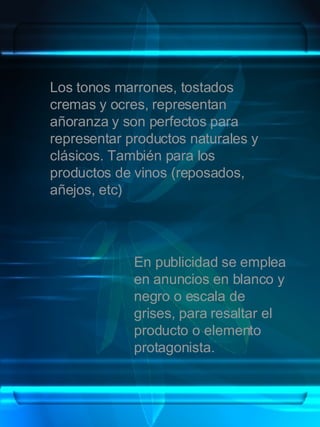 Los tonos marrones, tostados cremas y ocres, representan añoranza y son perfectos para representar productos naturales y clásicos. También para los productos de vinos (reposados, añejos, etc) En publicidad se emplea en anuncios en blanco y negro o escala de grises, para resaltar el producto o elemento protagonista. 