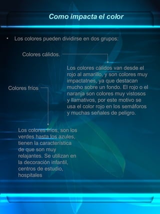 Como impacta el color Los colores pueden dividirse en dos grupos:  Los colores cálidos van desde el rojo al amarillo, y son colores muy impactatnes, ya que destacan mucho sobre un fondo. El rojo o el naranja son colores muy vistosos y llamativos, por este motivo se usa el color rojo en los semáforos y muchas señales de peligro. Los colores fríos, son los verdes hasta los azules, tienen la característica de que son muy relajantes. Se utilizan en la decoración infantil, centros de estudio, hospitales Colores cálidos. Colores fríos 