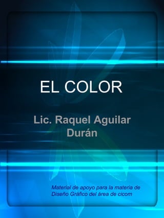 EL COLOR Lic. Raquel Aguilar Durán Material de apoyo para la materia de Diseño Gráfico del área de cicom 