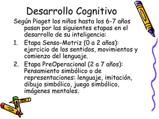 Desarrollo Cognitivo
Según Piaget los niños hasta los 6-7 años
pasan por las siguientes etapas en el
desarrollo de su inteligencia:
1. Etapa Senso-Motriz (0 a 2 años):
ejercicio de los sentidos, movimientos y
comienzo del lenguaje.
2. Etapa PreOperacional (2 a 7 años):
Pensamiento simbólico o de
representaciones: lenguaje, imitación,
dibujo simbólico, juego simbólico,
imágenes mentales.
 