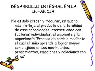 No es solo crecer y madurar, es mucho
más, refleja el producto de la totalidad
de esas capacidades interactuando con
factores individuales, el ambiente y la
experiencia.“Proceso de cambio mediante
el cual el niño aprende a lograr mayor
complejidad en sus movimientos,
pensamientos, emociones y relaciones con
otros”
DESARROLLO INTEGRAL EN LA
INFANCIA
 
