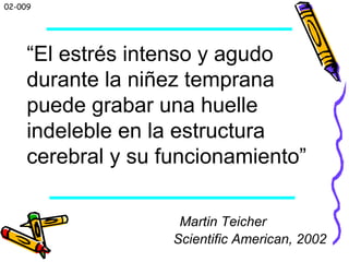 02-009
Martin Teicher
Scientific American, 2002
“El estrés intenso y agudo
durante la niñez temprana
puede grabar una huelle
indeleble en la estructura
cerebral y su funcionamiento”
 