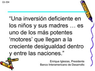 03-154
“Una inversión deficiente en
los niños y sus madres … es
uno de los más potentes
‘motores’ que llegan a la
creciente desigualdad dentro
y entre las naciones.”
Enrique Iglesias, Presidente
Banco Interamericano de Desarrollo
 