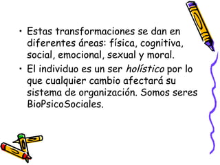 • Estas transformaciones se dan en
diferentes áreas: física, cognitiva,
social, emocional, sexual y moral.
• El individuo es un ser holístico por lo
que cualquier cambio afectará su
sistema de organización. Somos seres
BioPsicoSociales.
 