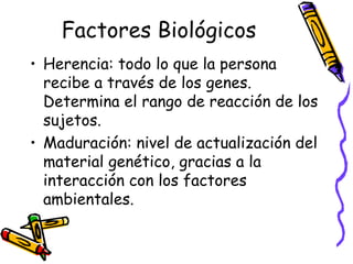 Factores Biológicos
• Herencia: todo lo que la persona
recibe a través de los genes.
Determina el rango de reacción de los
sujetos.
• Maduración: nivel de actualización del
material genético, gracias a la
interacción con los factores
ambientales.
 