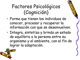Factores Psicológicos
(Cognición)
• Forma que tienen los individuos de
conocer, procesar y recuperar la
información con que se desenvuelven.
• Integra, sintetiza y brinda un estado
de equilibrio a la persona entre su
organismo y el ambiente, con el fin de
lograr la adaptación.
 