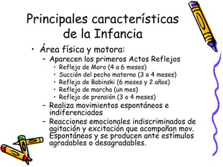 Principales características
de la Infancia
• Área física y motora:
– Aparecen los primeros Actos Reflejos
• Reflejo de Moro (4 a 6 meses)
• Succión del pecho materno (3 o 4 meses)
• Reflejo de Babinski (6 meses y 2 años)
• Reflejo de marcha (un mes)
• Reflejo de prensión (3 o 4 meses)
– Realiza movimientos espontáneos e
indiferenciados
– Reacciones emocionales indiscriminados de
agitación y excitación que acompañan mov.
Espontáneos y se producen ante estímulos
agradables o desagradables.
 